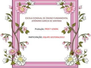 ESCOLA ESTADUAL DE ENSINO FUNDAMENTAL
     JERÔNIMO GARCIA DE SANTANA


        Produção: PROF.ª LENIRA


  PARTICIPAÇÃO: EQUIPE GESTORA/2012
 