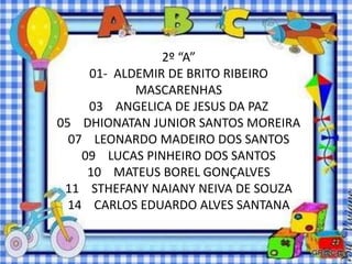 2º “A”
     01- ALDEMIR DE BRITO RIBEIRO
            MASCARENHAS
     03 ANGELICA DE JESUS DA PAZ
05 DHIONATAN JUNIOR SANTOS MOREIRA
  07 LEONARDO MADEIRO DOS SANTOS
    09 LUCAS PINHEIRO DOS SANTOS
     10 MATEUS BOREL GONÇALVES
 11 STHEFANY NAIANY NEIVA DE SOUZA
  14 CARLOS EDUARDO ALVES SANTANA
 