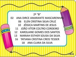 2º “B”
02 ANA DIRCE AMARANTE MASCARENHAS
     06 ELEN CRISTINA SILVA CRUZ
     10 JÉSSICA MARTINS DE JESUS
   11 JOÃO VÍTOR COLTRO CORDEIRO
  12 KAROLAINE GOMES DOS SANTOS
  13 MARIAH ESTHER SOUSA DA SILVA
   16 TATIANA CRISTINA CREIS TESSER
       18 ANA CLARA DA SILVA
 