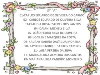 3º “A”
01-CARLOS EDUARDO DE OLIVEIRA DO CARMO
  02- CARLOS EDUARDO DE OLIVEIRA SILVA
    03-CLAUDIA ROSA ESTEVES DOS SANTOS
           04- DAIANI MICHELY SILVA
      07- JOÃO PEDRO SILVA DE OLIVEIRA
      08- JOCILENE MARQUES DA COSTA
   09- KAUANY KARINA DAL’AGUA MORENA
   10- KAYLON HENRIQUE SANTOS CAMPOS
          11- LAISA PEREIRA DA SILVA
   17- MARIA ALTINA ALMEIDA DOS SANTOS
   18- MARIANA LUISA CANDIDO MONTEIRO
 