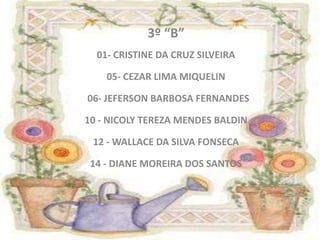3º “B”
  01- CRISTINE DA CRUZ SILVEIRA

    05- CEZAR LIMA MIQUELIN

06- JEFERSON BARBOSA FERNANDES

10 - NICOLY TEREZA MENDES BALDIN

 12 - WALLACE DA SILVA FONSECA

 14 - DIANE MOREIRA DOS SANTOS
 
