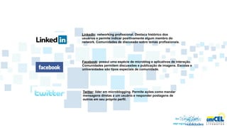 LinkedIn: networking profissional. Destaca histórico dos
usuários e permite indicar positivamente algum membro do
network. Comunidades de discussão sobre temas profissionais.




Facebook: possui uma espécie de microblog e aplicativos de interação.
Comunidades permitem discussões e publicação de imagens. Escolas e
universidades são tipos especiais de comunidade.




Twitter: líder em microblogging. Permite ações como mandar
mensagens diretas a um usuário e responder postagens de
outros em seu próprio perfil.
 