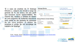 “É o caso da analista de TI Solange
Oliveira [...] Depois de deixar o cargo de
gerente de TI, ela avisou em seu perfil
que buscava novas oportunidades. No
mesmo dia, recebeu o contato do diretor
de uma empresa de materiais esportivos
para saber se ela gostaria de participar
de um novo projeto. O diretor da
empresa é amigo de um ex-colega de
trabalho de Solange”



       Fonte: Revista Exame (http://portalexame.abril.com.br/carreira/como-usar-internet-obter-
       emprego-473516.html)
 
