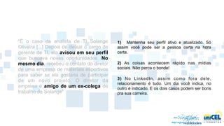 “É o caso da analista de TI Solange          1) Mantenha seu perfil ativo e atualizado. Só
Oliveira [...] Depois de deixar o cargo de   assim você pode ser a pessoa certa na hora
gerente de TI, ela avisou em seu perfil      certa.
que buscava novas oportunidades. No
mesmo dia, recebeu o contato do diretor      2) As coisas acontecem rápido nas mídias
de uma empresa de materiais esportivos       sociais. Não perca o bonde!
para saber se ela gostaria de participar
                                             3) No LinkedIn, assim como fora dele,
de um novo projeto. O diretor da
                                             relacionamento é tudo. Um dia você indica, no
empresa é amigo de um ex-colega de           outro é indicado. E os dois casos podem ser bons
trabalho de Solange”                         pra sua carreira.
 