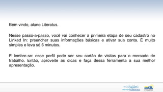 Bem vindo, aluno Literatus.

Nesse passo-a-passo, você vai conhecer a primeira etapa de seu cadastro no
Linked In: preencher suas informações básicas e ativar sua conta. É muito
simples e leva só 5 minutos.

E lembre-se: esse perfil pode ser seu cartão de visitas para o mercado de
trabalho. Então, aproveite as dicas e faça dessa ferramenta a sua melhor
apresentação.
 
