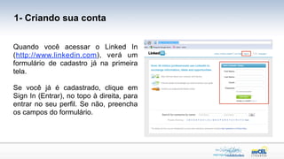 1- Criando sua conta


Quando você acessar o Linked In
(http://www.linkedin.com), verá um
formulário de cadastro já na primeira
tela.

Se você já é cadastrado, clique em
Sign In (Entrar), no topo à direita, para
entrar no seu perfil. Se não, preencha
os campos do formulário.
 