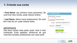 1- Criando sua conta


• First Name: seu primeiro nome (prenome). Se
você tiver dois nomes, pode colocar ambos.

• Last Name: último nome (sobrenome). Se você
tem mais de um, pode colocar todos.


IMPORTANTE
Use seus nomes reais pelos quais você é mais
conhecido. Evite apelidos: lembre-se de que
você fará contatos profissionais com esse perfil.
 