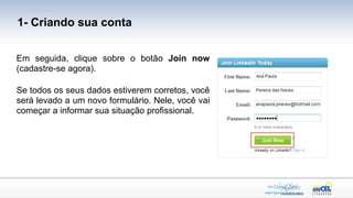1- Criando sua conta


Em seguida, clique sobre o botão Join now
(cadastre-se agora).

Se todos os seus dados estiverem corretos, você
será levado a um novo formulário. Nele, você vai
começar a informar sua situação profissional.
 