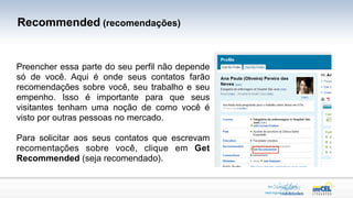 Recommended (recomendações)


Preencher essa parte do seu perfil não depende
só de você. Aqui é onde seus contatos farão
recomendações sobre você, seu trabalho e seu
empenho. Isso é importante para que seus
visitantes tenham uma noção de como você é
visto por outras pessoas no mercado.

Para solicitar aos seus contatos que escrevam
recomentações sobre você, clique em Get
Recommended (seja recomendado).
 
