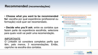 Recommended (recomendações)


• Choose what you want to be recommended
for: escolha por qual experiência (profissional ou
formação) você quer ser recomendado.

• Decide who you’ll ask: entre os contatos que
fazem parte da experiência escolhida, selecione
para quais você vai pedir uma recomendação.

IMPORTANTE
O LinkedIn só considera completos perfis que
têm, pelo menos, 3 recomendações. Então,
capriche na escolha dos contatos.
 