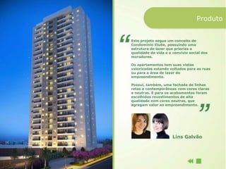 Produto


Este projeto segue um conceito de
Condomínio Clube, possuindo uma
estrutura de lazer que prioriza a
qualidade de vida e o convívio social dos
moradores.

Os apartamentos tem suas vistas
valorizadas estando voltados para as ruas
ou para a área de lazer do
empreendimento.

Possui, também, uma fachada de linhas
retas e contemporâneas com cores claras
e neutras. E para os acabamentos foram
escolhidos revestimentos de alta
qualidade com cores neutras, que
agregam valor ao empreendimento.




                      Lins Galvão
 