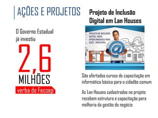 AÇÕES E PROJETOS

Projeto de Inclusão
Digital em Lan Houses

O Governo Estadual
já investiu

2,6
MILHÕES

verba do Fecoep

São ofertados cursos de capacitação em
informática básica para o cidadão comum
As Lan Houses cadastradas no projeto
recebem estrutura e capacitação para
melhoria da gestão do negócio

 