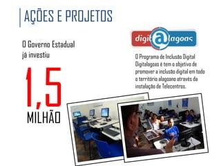 AÇÕES E PROJETOS
O Governo Estadual
já investiu

1,5
MILHÃO

O Programa de Inclusão Digital
Digitalagoas é tem o objetivo de
promover a inclusão digital em todo
o território alagoano através da
instalação de Telecentros.

 