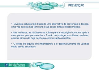 Para confirmar a hipótese da doença, no entanto, são realizados exames das funções cognitivas, por meio de testes para memória, linguagem e cálculo. DIAGNÓSTICO Os exames laboratoriais e de neuroimagem são úteis para excluir outras causas de demência que apresentam sintomas similares, como:HipotireoidismoDepressãoAcidente vascular cerebral (AVC)Intoxicação por medicamentos, drogas e álcool