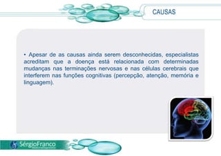  A doença ocorre de forma lenta e progressiva, normalmente em um grupo de células responsáveis pela memória. Com cerca de 10 a 12 anos de evolução, a doença de Alzheimer compromete todo o cérebro. 