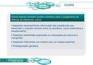 CAUSAS  Apesar de as causas ainda serem desconhecidas, especialistas acreditam que a doença está relacionada com determinadas mudanças nas terminações nervosas e nas células cerebrais que interferem nas funções cognitivas (percepção, atenção, memória e linguagem).CAUSASOutros fatores também podem contribuir para o surgimento da doença de Alzheimer, como: Aspectos neuroquímicos (diminuição das substâncias que transmitem o impulso nervoso entre os neurônios, como acetilcolina e noradrenalina)