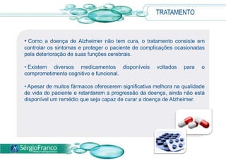 TRATAMENTO
• Como a doença de Alzheimer não tem cura, o tratamento consiste em
controlar os sintomas e proteger o paciente de complicações ocasionadas
pela deterioração de suas funções cerebrais.
• Existem diversos medicamentos disponíveis voltados para o
comprometimento cognitivo e funcional.
• Apesar de muitos fármacos oferecerem significativa melhora na qualidade
de vida do paciente e retardarem a progressão da doença, ainda não está
disponível um remédio que seja capaz de curar a doença de Alzheimer.
 