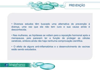 PREVENÇÃO
• Diversos estudos têm buscado uma alternativa de prevenção à
doença, uma vez que ela não tem cura e sua causa ainda é
desconhecida.
• Nas mulheres, as hipóteses se voltam para a reposição hormonal após a
menopausa, pois parecem ter a função de proteger as células
cerebrais, embora ainda não haja nenhuma comprovação científica.
• O efeito de alguns anti-inflamatórios e o desenvolvimento de vacinas
estão sendo estudados.
 