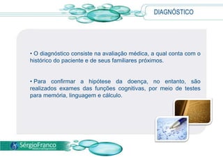 DIAGNÓSTICO
• O diagnóstico consiste na avaliação médica, a qual conta com o
histórico do paciente e de seus familiares próximos.
• Para confirmar a hipótese da doença, no entanto, são
realizados exames das funções cognitivas, por meio de testes
para memória, linguagem e cálculo.
 