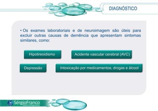 DIAGNÓSTICO
• Os exames laboratoriais e de neuroimagem são úteis para
excluir outras causas de demência que apresentam sintomas
similares, como:
Acidente vascular cerebral (AVC)
Depressão
Hipotireoidismo
Intoxicação por medicamentos, drogas e álcool
 