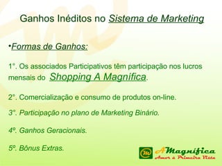 Ganhos Inéditos no  Sistema de Marketing Formas de Ganhos: 1°. Os associados Participativos têm participação nos lucros mensais do  Shopping A Magnífica . 2°. Comercialização e consumo de produtos on-line. 3°. Participação no plano de Marketing Binário. 4º. Ganhos Geracionais. 5º. Bônus Extras. 