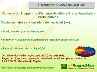 Os dividendos serão pagos todo dia 20 de cada mês. Pagos por 2 anos com garantia contratual ou até completar o valor de R$ 1.200,00. Garantia de Capital. Do lucro do Shopping  60%   será dividido entre os Associados Participativos. Desta maneira será gerado valor variável (vv). Você pode ter quantas lojas quiser! E ganhar Multiplicando quantidade de lojas que possui pelo v.v. Exemplo: Último mês  =  R$ 60,00 100% Dos Associados Participativos Ganham! 1. BÔNUS DE COMPARTILHAMENTO 