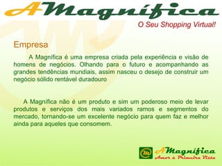 O Seu Shopping Virtual! Empresa A Magnífica é uma empresa criada pela experiência e visão de homens de negócios. Olhando para o futuro e acompanhando as grandes tendências mundiais, assim nasceu o desejo de construir um negócio sólido rentável duradouro A Magnífica não é um produto e sim um poderoso meio de levar produtos e serviços dos mais variados ramos e segmentos do mercado, tornando-se um excelente negócio para quem faz e melhor ainda para aqueles que consomem. 