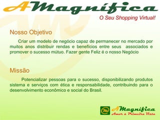 O Seu Shopping Virtual! Nosso Objetivo Criar um modelo de negócio capaz de permanecer no mercado por muitos anos distribuir rendas e benefícios entre seus  associados e promover o sucesso mútuo. Fazer gente Feliz é o nosso Negócio Missão Potencializar pessoas para o sucesso, disponibilizando produtos sistema e serviços com ética e responsabilidade, contribuindo para o desenvolvimento econômico e social do Brasil. 