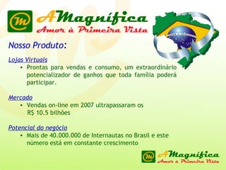 Nosso Produto : Lojas Virtuais   Prontas para vendas e consumo, um extraordinário potencializador de ganhos que toda família poderá participar. Mercado Vendas on-line em 2007 ultrapassaram os  R$ 10.5 bilhões Potencial do negócio Mais de 40.000.000 de Internautas no Brasil e este número está em constante crescimento 