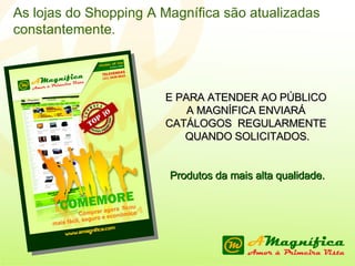 E PARA ATENDER AO PÚBLICO  A MAGNÍFICA ENVIARÁ  CATÁLOGOS  REGULARMENTE  QUANDO SOLICITADOS. Produtos da mais alta qualidade. As lojas do Shopping A Magnífica são atualizadas constantemente. 