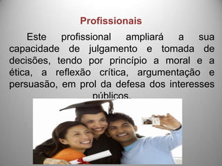 Profissionais
    Este profissional ampliará a sua
capacidade de julgamento e tomada de
decisões, tendo por princípio a moral e a
ética, a reflexão crítica, argumentação e
persuasão, em prol da defesa dos interesses
                 públicos.
 