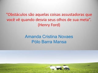 “Obstáculos são aquelas coisas assustadoras que
você vê quando desvia seus olhos de sua meta”.
                 (Henry Ford)

          Amanda Cristina Novaes
            Pólo Barra Mansa
 