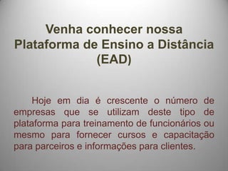 Venha conhecer nossa
Plataforma de Ensino a Distância
             (EAD)


     Hoje em dia é crescente o número de
empresas que se utilizam deste tipo de
plataforma para treinamento de funcionários ou
mesmo para fornecer cursos e capacitação
para parceiros e informações para clientes.
 