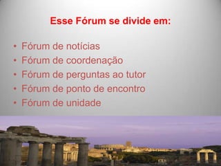 Esse Fórum se divide em:

•   Fórum de notícias
•   Fórum de coordenação
•   Fórum de perguntas ao tutor
•   Fórum de ponto de encontro
•   Fórum de unidade
 