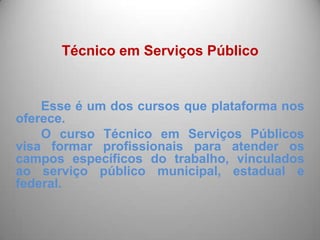 Técnico em Serviços Público


    Esse é um dos cursos que plataforma nos
oferece.
    O curso Técnico em Serviços Públicos
visa formar profissionais para atender os
campos específicos do trabalho, vinculados
ao serviço público municipal, estadual e
federal.
 