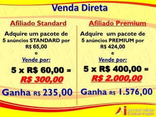 Afiliado Premium
Adquire um pacote de      Adquire um pacote de
5 anúncios STANDARD por   5 anúncios PREMIUM por
         R$ 65,00                R$ 424,00
             e                        e
      Vende por:               Vende por:
  5 x R$ 60,00             5 x R$ 400,00
     R$ 300,00               R$ 2.000,00
 