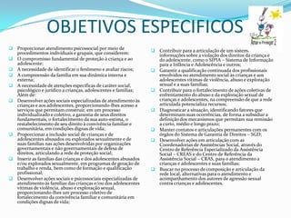 OBJETIVOS ESPECIFICOS
   Proporcionar atendimento psicossocial por meio de                 Contribuir para a articulação de um sistema de
    procedimentos individuais e grupais, que considerem:               informações sobre a violação dos direitos da criança e
   O compromisso fundamental de proteção à criança e ao               do adolescente, como o SIPIA – Sistema de Informação
    adolescente;                                                       para a Infância e Adolescência e outros;
   A necessidade de identificar o fenômeno e avaliar riscos;         Garantir a qualificação continuada dos profissionais
   A compreensão da família em sua dinâmica interna e                 envolvidos no atendimento social às crianças e aos
    externa;                                                           adolescentes vítimas de violência, abuso e exploração
   A necessidade de atenções específicas de caráter social,           sexual e a suas famílias;
    psicológico e jurídico a crianças, adolescentes e famílias;       Contribuir para o fortalecimento de ações coletivas de
    Além de:                                                           enfrentamento do abuso e da exploração sexual de
   Desenvolver ações sociais especializadas de atendimento às         crianças e adolescentes, na compreensão de que a rede
    crianças e aos adolescentes, proporcionando-lhes acesso a          articulada potencializa recursos;
    serviços que permitam construir, em um processo                   Diagnosticar a situação, identificando fatores que
    individualizado e coletivo, a garantia de seus direitos            determinam suas ocorrências, de forma a subsidiar a
    fundamentais, o fortalecimento da sua auto-estima, o               definição dos mecanismos que permitam sua remissão
    restabelecimento de seu direito à convivência familiar e           a curto, médio e longo prazo;
    comunitária, em condições dignas de vida;                         Manter contatos e articulações permanentes com os
   Proporcionar a inclusão social de crianças e de                    órgãos do Sistema de Garantia de Direitos – SGD;
    adolescentes abusados ou explorados sexualmente e de              Desenvolver ações em articulação com as
    suas famílias nas ações desenvolvidas por organizações             Coordenadorias de Assistências Social, através do
    governamentais e não governamentais de defesa de                   Centro de Referência Especializado da Assistência
    direitos, articulando a rede de proteção social;                   Social – CREAS e do Centro de Referência da
   Inserir as famílias das crianças e dos adolescentes abusados       Assistência Social – CRAS, para o atendimento a
    e/ou explorados sexualmente, em programas de geração de            crianças e adolescentes e suas famílias;
    trabalho e renda, bem como de formação e qualificação             Buscar no processo de composição e articulação da
    profissional;                                                      rede local, alternativas para o atendimento e
   Desenvolver ações sociais e psicossociais especializadas de        acompanhamento dos autores de agressão sexual
    atendimento às famílias das crianças e/ou dos adolescentes         contra crianças e adolescentes.
    vítimas de violência, abuso e exploração sexual,
    proporcionando-lhes um processo coletivo de
    fortalecimento da convivência familiar e comunitária em
    condições dignas de vida;
 
