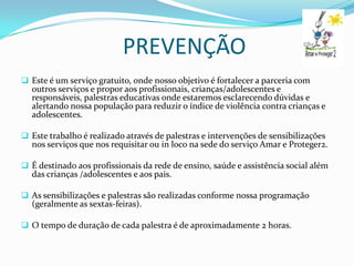 PREVENÇÃO
 Este é um serviço gratuito, onde nosso objetivo é fortalecer a parceria com
  outros serviços e propor aos profissionais, crianças/adolescentes e
  responsáveis, palestras educativas onde estaremos esclarecendo dúvidas e
  alertando nossa população para reduzir o índice de violência contra crianças e
  adolescentes.

 Este trabalho é realizado através de palestras e intervenções de sensibilizações
  nos serviços que nos requisitar ou in loco na sede do serviço Amar e Proteger2.

 É destinado aos profissionais da rede de ensino, saúde e assistência social além
  das crianças /adolescentes e aos pais.

 As sensibilizações e palestras são realizadas conforme nossa programação
  (geralmente as sextas-feiras).

 O tempo de duração de cada palestra é de aproximadamente 2 horas.
 