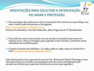 ORIENTAÇÕES PARA SOLICITAR A INTERVENÇÃO
              DO AMAR E PROTEGER2
 Para participar das palestras in loco é necessário ficar atento ao nosso blog e aos
   seus e-mails onde enviaremos a divulgação.
http://amareproteger-2.blogspot.com/
Estamos localizados a Avenida Itaberaba, 3664 Freguesia do Ó (Brasilândia).


 Para solicitar nossa intervenção, em seu serviço é necessário que entre em
  contato com o Amar e Proteger2 para agendar o dia e horário, conforme nosso
  calendário de sensibilizações.

 Contato é através dos telefones (11) 3984-2983 ou 3984-2964 ou através do e-
  mail amareproteger2@brasilgigante.org.br .


Falar diretamente com a gerente do serviço Sra. Rosemeire Rocha Domingos (caso
não esteja deixe seu contato com qualquer uma de nossas profissionais que
atender ao telefone que a gerente entrará em contato para agendar).
 