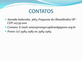 CONTATOS
 Avenida Itaberaba, 3664 Freguesia do (Brasilândia) SP -
  CEP. 02739-000
 Contato: E-mail: amareproteger2@brasilgigante.org.br
 Fones: (11) 3984-2983 ou 3984-2964
 