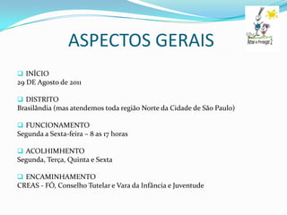 ASPECTOS GERAIS
 INÍCIO
29 DE Agosto de 2011

 DISTRITO
Brasilândia (mas atendemos toda região Norte da Cidade de São Paulo)

 FUNCIONAMENTO
Segunda a Sexta-feira – 8 as 17 horas

 ACOLHIMHENTO
Segunda, Terça, Quinta e Sexta

 ENCAMINHAMENTO
CREAS - FÓ, Conselho Tutelar e Vara da Infância e Juventude
 