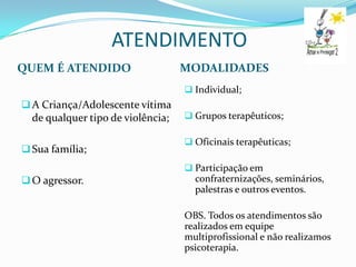 ATENDIMENTO
QUEM É ATENDIDO                    MODALIDADES
                                    Individual;
 A Criança/Adolescente vítima
  de qualquer tipo de violência;    Grupos terapêuticos;

                                    Oficinais terapêuticas;
 Sua família;
                                    Participação em
 O agressor.                        confraternizações, seminários,
                                     palestras e outros eventos.

                                   OBS. Todos os atendimentos são
                                   realizados em equipe
                                   multiprofissional e não realizamos
                                   psicoterapia.
 