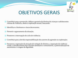 OBJETIVOS GERAIS
 Contribuir para a promoção, defesa e garantia de direitos de crianças e adolescentes
  vítimas de violência, abuso e exploração sexual, buscando:

 Identificar o fenômeno e riscos decorrentes;

 Prevenir o agravamento da situação;

 Promover a interrupção do ciclo de violência;

 Contribuir para a devida responsabilização dos autores da agressão ou exploração;

 Favorecer a superação da situação de violação de direitos, a reparação da violência
  vivida, o fortalecimento dos vínculos familiares e comunitários, a potencialização da
  autonomia e o resgate da dignidade.
 