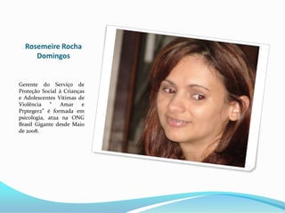 Rosemeire Rocha
     Domingos


Gerente do Serviço de
Proteção Social à Crianças
e Adolescentes Vítimas de
Violência “      Amar e
Prpteger2” é formada em
psicologia, atua na ONG
Brasil Gigante desde Maio
de 2008.
 