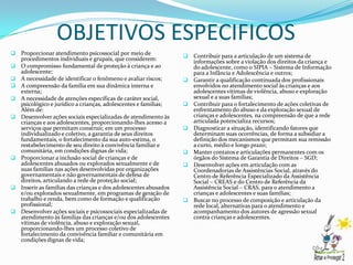 OBJETIVOS ESPECIFICOS
 Proporcionar atendimento psicossocial por meio de                   Contribuir para a articulação de um sistema de
    procedimentos individuais e grupais, que considerem:               informações sobre a violação dos direitos da criança e
   O compromisso fundamental de proteção à criança e ao               do adolescente, como o SIPIA – Sistema de Informação
    adolescente;                                                       para a Infância e Adolescência e outros;
   A necessidade de identificar o fenômeno e avaliar riscos;         Garantir a qualificação continuada dos profissionais
   A compreensão da família em sua dinâmica interna e                 envolvidos no atendimento social às crianças e aos
    externa;                                                           adolescentes vítimas de violência, abuso e exploração
   A necessidade de atenções específicas de caráter social,           sexual e a suas famílias;
    psicológico e jurídico a crianças, adolescentes e famílias;       Contribuir para o fortalecimento de ações coletivas de
    Além de:                                                           enfrentamento do abuso e da exploração sexual de
   Desenvolver ações sociais especializadas de atendimento às         crianças e adolescentes, na compreensão de que a rede
    crianças e aos adolescentes, proporcionando-lhes acesso a          articulada potencializa recursos;
    serviços que permitam construir, em um processo                   Diagnosticar a situação, identificando fatores que
    individualizado e coletivo, a garantia de seus direitos            determinam suas ocorrências, de forma a subsidiar a
    fundamentais, o fortalecimento da sua auto-estima, o               definição dos mecanismos que permitam sua remissão
    restabelecimento de seu direito à convivência familiar e           a curto, médio e longo prazo;
    comunitária, em condições dignas de vida;                         Manter contatos e articulações permanentes com os
   Proporcionar a inclusão social de crianças e de                    órgãos do Sistema de Garantia de Direitos – SGD;
    adolescentes abusados ou explorados sexualmente e de              Desenvolver ações em articulação com as
    suas famílias nas ações desenvolvidas por organizações             Coordenadorias de Assistências Social, através do
    governamentais e não governamentais de defesa de                   Centro de Referência Especializado da Assistência
    direitos, articulando a rede de proteção social;                   Social – CREAS e do Centro de Referência da
   Inserir as famílias das crianças e dos adolescentes abusados       Assistência Social – CRAS, para o atendimento a
    e/ou explorados sexualmente, em programas de geração de            crianças e adolescentes e suas famílias;
    trabalho e renda, bem como de formação e qualificação             Buscar no processo de composição e articulação da
    profissional;                                                      rede local, alternativas para o atendimento e
   Desenvolver ações sociais e psicossociais especializadas de        acompanhamento dos autores de agressão sexual
    atendimento às famílias das crianças e/ou dos adolescentes         contra crianças e adolescentes.
    vítimas de violência, abuso e exploração sexual,
    proporcionando-lhes um processo coletivo de
    fortalecimento da convivência familiar e comunitária em
    condições dignas de vida;
 