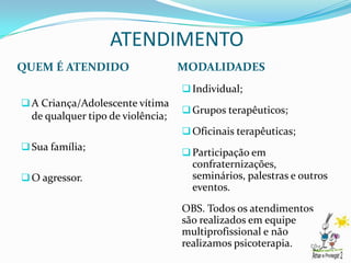 ATENDIMENTO
QUEM É ATENDIDO                    MODALIDADES
                                    Individual;
 A Criança/Adolescente vítima
                                    Grupos terapêuticos;
  de qualquer tipo de violência;
                                    Oficinais terapêuticas;
 Sua família;
                                    Participação em
                                     confraternizações,
 O agressor.                        seminários, palestras e outros
                                     eventos.
                                   OBS. Todos os atendimentos
                                   são realizados em equipe
                                   multiprofissional e não
                                   realizamos psicoterapia.
 