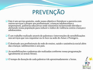 PREVENÇÃO
 Este é um serviço gratuito, onde nosso objetivo é fortalecer a parceria com
  outros serviços e propor aos profissionais, crianças/adolescentes e
  responsáveis, palestras educativas onde estaremos esclarecendo dúvidas e
  alertando nossa população para reduzir o índice de violência contra crianças e
  adolescentes.

 É um trabalho realizado através de palestras e intervenções de sensibilizações
  nos serviços que nos requisitar ou in loco na sede do Amar e Proteger2.

 É destinado aos profissionais da rede de ensino, saúde e assistência social além
  das crianças /adolescentes e aos pais.

 As sensibilizações e palestras são realizadas conforme nossa programação
  (geralmente as sextas-feiras).

 O tempo de duração de cada palestra é de aproximadamente 2 horas.
 
