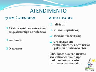 ATENDIMENTO
QUEM É ATENDIDO                    MODALIDADES
                                    Individual;
 A Criança/Adolescente vítima
                                    Grupos terapêuticos;
  de qualquer tipo de violência;
                                    Oficinais terapêuticas;
 Sua família;
                                    Participação em
                                     confraternizações, seminários
 O agressor.                        , palestras e outros eventos.
                                   OBS. Todos os atendimentos
                                   são realizados em equipe
                                   multiprofissional e não
                                   realizamos psicoterapia.
 