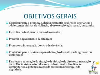 OBJETIVOS GERAIS
 Contribuir para a promoção, defesa e garantia de direitos de crianças e
  adolescentes vítimas de violência, abuso e exploração sexual, buscando:

 Identificar o fenômeno e riscos decorrentes;

 Prevenir o agravamento da situação;

 Promover a interrupção do ciclo de violência;

 Contribuir para a devida responsabilização dos autores da agressão ou
  exploração;

 Favorecer a superação da situação de violação de direitos, a reparação
  da violência vivida, o fortalecimento dos vínculos familiares e
  comunitários, a potencialização da autonomia e o resgate da
  dignidade.
 