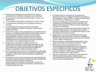 OBJETIVOS ESPECIFICOS
 Proporcionar atendimento psicossocial por meio de                   Contribuir para a articulação de um sistema de
    procedimentos individuais e grupais, que considerem:               informações sobre a violação dos direitos da criança e
   O compromisso fundamental de proteção à criança e ao               do adolescente, como o SIPIA – Sistema de Informação
    adolescente;                                                       para a Infância e Adolescência e outros;
   A necessidade de identificar o fenômeno e avaliar riscos;         Garantir a qualificação continuada dos profissionais
   A compreensão da família em sua dinâmica interna e                 envolvidos no atendimento social às crianças e aos
    externa;                                                           adolescentes vítimas de violência, abuso e exploração
   A necessidade de atenções específicas de caráter                   sexual e a suas famílias;
    social, psicológico e jurídico a crianças, adolescentes e         Contribuir para o fortalecimento de ações coletivas de
    famílias; Além de:                                                 enfrentamento do abuso e da exploração sexual de
   Desenvolver ações sociais especializadas de atendimento às         crianças e adolescentes, na compreensão de que a rede
    crianças e aos adolescentes, proporcionando-lhes acesso a          articulada potencializa recursos;
    serviços que permitam construir, em um processo                   Diagnosticar a situação, identificando fatores que
    individualizado e coletivo, a garantia de seus direitos            determinam suas ocorrências, de forma a subsidiar a
    fundamentais, o fortalecimento da sua auto-estima, o               definição dos mecanismos que permitam sua remissão
    restabelecimento de seu direito à convivência familiar e           a curto, médio e longo prazo;
    comunitária, em condições dignas de vida;                         Manter contatos e articulações permanentes com os
   Proporcionar a inclusão social de crianças e de                    órgãos do Sistema de Garantia de Direitos – SGD;
    adolescentes abusados ou explorados sexualmente e de              Desenvolver ações em articulação com as
    suas famílias nas ações desenvolvidas por organizações             Coordenadorias de Assistências Social, através do
    governamentais e não governamentais de defesa de                   Centro de Referência Especializado da Assistência
    direitos, articulando a rede de proteção social;                   Social – CREAS e do Centro de Referência da
   Inserir as famílias das crianças e dos adolescentes abusados       Assistência Social – CRAS, para o atendimento a
    e/ou explorados sexualmente, em programas de geração de            crianças e adolescentes e suas famílias;
    trabalho e renda, bem como de formação e qualificação             Buscar no processo de composição e articulação da
    profissional;                                                      rede local, alternativas para o atendimento e
   Desenvolver ações sociais e psicossociais especializadas de        acompanhamento dos autores de agressão sexual
    atendimento às famílias das crianças e/ou dos adolescentes         contra crianças e adolescentes.
    vítimas de violência, abuso e exploração
    sexual, proporcionando-lhes um processo coletivo de
    fortalecimento da convivência familiar e comunitária em
    condições dignas de vida;
 